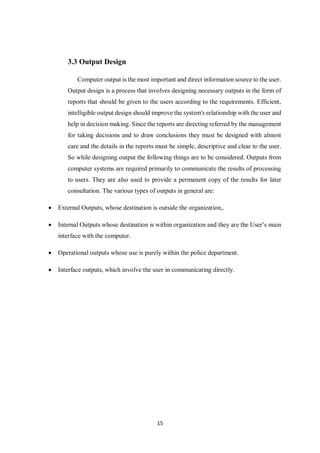 15
3.3 Output Design
Computer output is the most important and direct information source to the user.
Output design is a process that involves designing necessary outputs in the form of
reports that should be given to the users according to the requirements. Efficient,
intelligible output design should improve the system's relationship with the user and
help in decision making. Since the reports are directing referred by the management
for taking decisions and to draw conclusions they must be designed with almost
care and the details in the reports must be simple, descriptive and clear to the user.
So while designing output the following things are to be considered. Outputs from
computer systems are required primarily to communicate the results of processing
to users. They are also used to provide a permanent copy of the results for later
consultation. The various types of outputs in general are:
 External Outputs, whose destination is outside the organization,.
 Internal Outputs whose destination is within organization and they are the User’s main
interface with the computer.
 Operational outputs whose use is purely within the police department.
 Interface outputs, which involve the user in communicating directly.
 