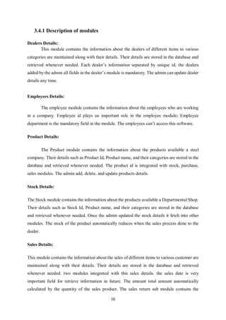 16
3.4.1 Description of modules
Dealers Details:
This module contains the information about the dealers of different items to various
categories are maintained along with their details. Their details are stored in the database and
retrieved whenever needed. Each dealer’s information separated by unique id, the dealers
added by the admin all fields in the dealer’s module is mandatory. The admin can update dealer
details any time.
Employees Details:
The employee module contains the information about the employees who are working
in a company. Employee id plays an important role in the employee module; Employee
department is the mandatory field in the module. The employees can’t access this software.
Product Details:
The Product module contains the information about the products available a steel
company. Their details such as Product Id, Product name, and their categories are stored in the
database and retrieved whenever needed. The product id is integrated with stock, purchase,
sales modules. The admin add, delete, and update products details.
Stock Details:
The Stock module contains the information about the products available a Departmental Shop.
Their details such as Stock Id, Product name, and their categories are stored in the database
and retrieved whenever needed. Once the admin updated the stock details it fetch into other
modules. The stock of the product automatically reduces when the sales process done to the
dealer.
Sales Details:
This module contains the information about the sales of different items to various customer are
maintained along with their details. Their details are stored in the database and retrieved
whenever needed. two modules integrated with this sales details. the sales date is very
important field for retrieve information in future. The amount total amount automatically
calculated by the quantity of the sales product. The sales return sub module contains the
 