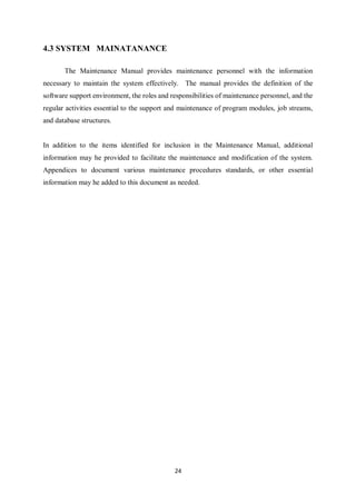 24
4.3 SYSTEM MAINATANANCE
The Maintenance Manual provides maintenance personnel with the information
necessary to maintain the system effectively. The manual provides the definition of the
software support environment, the roles and responsibilities of maintenance personnel, and the
regular activities essential to the support and maintenance of program modules, job streams,
and database structures.
In addition to the items identified for inclusion in the Maintenance Manual, additional
information may he provided to facilitate the maintenance and modification of the system.
Appendices to document various maintenance procedures standards, or other essential
information may he added to this document as needed.
 