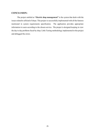 25
CONCLUSION:
The project entitled as “Electric shop management” is the system that deals with the
issues related to all kind of shops. This project is successfully implemented with all the features
mentioned in system requirements specification. The application provides appropriate
information to users according to the chosen service. The project is designed keeping in view
the day to day problems faced by shop. Little Testing methodology implemented in this project
and debugged the errors.
 