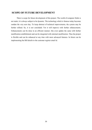 26
SCOPE OF FUTURE DEVELOPMENT
There is scope for future development of this project. The world of computer fields is
not static; it is always subject to be dynamic. The technology which is famous today becomes
outdate the very next day. To keep abstract of technical improvements, the system may be
further refined. So, it is not concluded. Yet it will improve with further enhancements.
Enhancements can be done in an efficient manner. this even update the same with further
modification establishment and can be integrated with minimal modification. Thus the project
is flexible and can be enhanced at any time with more advanced features. In future can be
implementing the Bill details to the customer register email id.
 