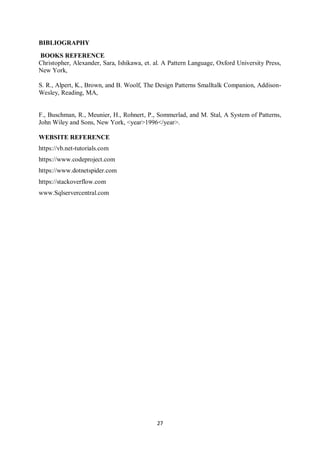 27
BIBLIOGRAPHY
BOOKS REFERENCE
Christopher, Alexander, Sara, Ishikawa, et. al. A Pattern Language, Oxford University Press,
New York,
S. R., Alpert, K., Brown, and B. Woolf, The Design Patterns Smalltalk Companion, Addison-
Wesley, Reading, MA,
F., Buschman, R., Meunier, H., Rohnert, P., Sommerlad, and M. Stal, A System of Patterns,
John Wiley and Sons, New York, <year>1996</year>.
WEBSITE REFERENCE
https://vb.net-tutorials.com
https://www.codeproject.com
https://www.dotnetspider.com
https://stackoverflow.com
www.Sqlservercentral.com
 