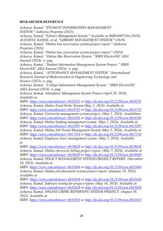 28
RESEARCHER REFERENCE
Acharya, Kamal. "STUDENT INFORMATION MANAGEMENT
SYSTEM." Authorea Preprints (2023).
Acharya, Kamal. "Library Management System." Available at SSRN4807104 (2019).
ACHARYA, KAMAL, et al. "LIBRARY MANAGEMENT SYSTEM." (2019).
Acharya, Kamal. "Online bus reservation system project report." Authorea
Preprints (2024).
Acharya, Kamal. "Online bus reservation system project report." (2024).
Acharya, Kamal. “Online Bus Reservation System.” SSRN ElectroNIC ASIA
Journal (2024): n. pag.
Acharya, Kamal. “Student Information Management System Project.” SSRN
ElectroNIC ASIA Journal (2024): n. pag.
Acharya, Kamal. “ATTENDANCE MANAGEMENT SYSTEM.” International
Research Journal of Modernization in Engineering Technology and
Science (2023): n. pag.
Acharya, Kamal. “College Information Management System.” SSRN ElectroNIC
ASIA Journal (2024): n. pag.
Acharya, Kamal, Attendance Management System Project (April 28, 2024).
Available at
SSRN: https://ssrn.com/abstract=4810251 or http://dx.doi.org/10.2139/ssrn.4810251
Acharya, Kamal, Online Food Order System (May 2, 2024). Available at
SSRN: https://ssrn.com/abstract=4814732 or http://dx.doi.org/10.2139/ssrn.4814732
Acharya, Kamal, University management system project. (May 1, 2024). Availableat
SSRN: https://ssrn.com/abstract=4814103 or http://dx.doi.org/10.2139/ssrn.4814103
Acharya, Kamal, Online banking management system. (May 1, 2024). Available at
SSRN: https://ssrn.com/abstract=4813597 or http://dx.doi.org/10.2139/ssrn.4813597
Acharya, Kamal, Online Job Portal Management System (May 5, 2024). Available at
SSRN: https://ssrn.com/abstract=4817534 or http://dx.doi.org/10.2139/ssrn.4817534
Acharya, Kamal, Employee leave management system. (May 7, 2024). Available
at
SSRN: https://ssrn.com/abstract=4819626 or http://dx.doi.org/10.2139/ssrn.4819626
Acharya, Kamal, Online electricity billing project report. (May 7, 2024). Available at
SSRN: https://ssrn.com/abstract=4819630 or http://dx.doi.org/10.2139/ssrn.4819630
Acharya, Kamal, POLICY MANAGEMENT SYSTEM PROJECT REPORT. (December
10, 2023). Available at
SSRN: https://ssrn.com/abstract=4831694 or http://dx.doi.org/10.2139/ssrn.4831694
Acharya, Kamal, Online job placement system project report. (January 10, 2023).
Available at
SSRN: https://ssrn.com/abstract=4831638 or http://dx.doi.org/10.2139/ssrn.4831638
Acharya, Kamal, Software testing for project report. (May 16, 2023). Available at
SSRN: https://ssrn.com/abstract=4831028 or http://dx.doi.org/10.2139/ssrn.4831028
Acharya, Kamal, ONLINE CRIME REPORTING SYSTEM PROJECT. (August 10,
2022). Available at
SSRN: https://ssrn.com/abstract=4831015 or http://dx.doi.org/10.2139/ssrn.4831015
 