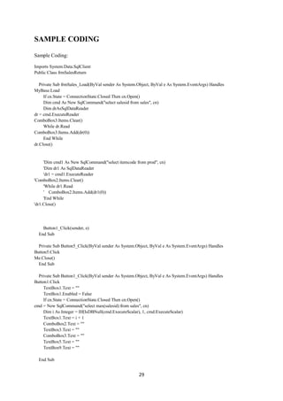 29
SAMPLE CODING
Sample Coding:
Imports System.Data.SqlClient
Public Class frmSalesReturn
Private Sub frmSales_Load(ByVal sender As System.Object, ByVal e As System.EventArgs) Handles
MyBase.Load
If cn.State = ConnectionState.Closed Then cn.Open()
Dim cmd As New SqlCommand("select salesid from sales", cn)
Dim drAsSqlDataReader
dr = cmd.ExecuteReader
ComboBox3.Items.Clear()
While dr.Read
ComboBox3.Items.Add(dr(0))
End While
dr.Close()
'Dim cmd1 As New SqlCommand("select itemcode from prod", cn)
'Dim dr1 As SqlDataReader
'dr1 = cmd1.ExecuteReader
'ComboBox2.Items.Clear()
'While dr1.Read
' ComboBox2.Items.Add(dr1(0))
'End While
'dr1.Close()
Button1_Click(sender, e)
End Sub
Private Sub Button5_Click(ByVal sender As System.Object, ByVal e As System.EventArgs) Handles
Button5.Click
Me.Close()
End Sub
Private Sub Button1_Click(ByVal sender As System.Object, ByVal e As System.EventArgs) Handles
Button1.Click
TextBox1.Text = ""
TextBox1.Enabled = False
If cn.State = ConnectionState.Closed Then cn.Open()
cmd = New SqlCommand("select max(salesid) from sales", cn)
Dim i As Integer = IIf(IsDBNull(cmd.ExecuteScalar), 1, cmd.ExecuteScalar)
TextBox1.Text = i + 1
ComboBox2.Text = ""
TextBox3.Text = ""
ComboBox3.Text = ""
TextBox5.Text = ""
TextBox9.Text = ""
End Sub
 