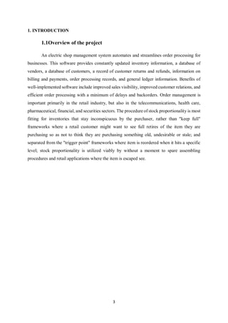 3
1. INTRODUCTION
1.1Overview of the project
An electric shop management system automates and streamlines order processing for
businesses. This software provides constantly updated inventory information, a database of
vendors, a database of customers, a record of customer returns and refunds, information on
billing and payments, order processing records, and general ledger information. Benefits of
well-implemented software include improved sales visibility, improved customer relations, and
efficient order processing with a minimum of delays and backorders. Order management is
important primarily in the retail industry, but also in the telecommunications, health care,
pharmaceutical, financial, and securities sectors. The procedure of stock proportionality is most
fitting for inventories that stay inconspicuous by the purchaser, rather than "keep full"
frameworks where a retail customer might want to see full retires of the item they are
purchasing so as not to think they are purchasing something old, undesirable or stale; and
separated from the "trigger point" frameworks where item is reordered when it hits a specific
level; stock proportionality is utilized viably by without a moment to spare assembling
procedures and retail applications where the item is escaped see.
 