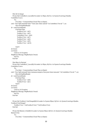30
Dim iId As Integer
Private Sub ComboBox3_Leave(ByVal sender As Object, ByVal e As System.EventArgs) Handles
ComboBox3.Leave
Try
If cn.State = ConnectionState.Closed Then cn.Open()
cmd = New SqlCommand("select * from sales where salesid=" & ComboBox3.Text & "", cn)
Dim drAsSqlDataReader
dr = cmd.ExecuteReader
If dr.Read Then
TextBox6.Text = dr(2)
TextBox5.Text = dr(3)
ComboBox2.Text = dr(6)
TextBox2.Text = dr(7)
TextBox9.Text = dr(8)
TextBox7.Text = dr(9)
TextBox3.Text = dr(10)
End If
dr.Close()
cn.Close()
Catch ex As Exception
MsgBox(ex.Message, MsgBoxStyle.Critical)
End Try
End Sub
Dim iRate As Decimal
Private Sub ComboBox2_Leave(ByVal sender As Object, ByVal e As System.EventArgs) Handles
ComboBox2.Leave
Try
If cn.State = ConnectionState.Closed Then cn.Open()
cmd = New SqlCommand("select itemname,itemprice from prod where itemcode=" & ComboBox2.Text & "", cn)
Dim drAsSqlDataReader
dr = cmd.ExecuteReader
If dr.Read Then
TextBox2.Text = dr(0)
TextBox9.Text = dr(1)
End If
dr.Close()
cn.Close()
Catch ex As Exception
MsgBox(ex.Message, MsgBoxStyle.Critical)
End Try
End Sub
Private Sub TextBox4_TextChanged(ByVal sender As System.Object, ByVal e As System.EventArgs) Handles
TextBox4.TextChanged
TextBox3.Text = Val(TextBox9.Text) * Val(TextBox4.Text)
End Sub
Private Sub Button2_Click(ByVal sender As System.Object, ByVal e As System.EventArgs) Handles
Button2.Click
Try
If cn.State = ConnectionState.Closed Then cn.Open()
 