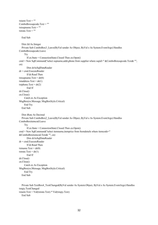 32
txtamt.Text = ""
ComboBoxsupcode.Text = ""
txtsupname.Text = ""
txtrate.Text = ""
End Sub
Dim iId As Integer
Private Sub ComboBox3_Leave(ByVal sender As Object, ByVal e As System.EventArgs) Handles
ComboBoxsupcode.Leave
Try
If cn.State = ConnectionState.Closed Then cn.Open()
cmd = New SqlCommand("select supname,addr,phone from supplier where supid=" &ComboBoxsupcode.Text& "",
cn)
Dim drAsSqlDataReader
dr = cmd.ExecuteReader
If dr.Read Then
txtsupname.Text = dr(0)
txtaddress.Text = dr(1)
txtphone.Text = dr(2)
End If
dr.Close()
cn.Close()
Catch ex As Exception
MsgBox(ex.Message, MsgBoxStyle.Critical)
End Try
End Sub
Dim iRate As Decimal
Private Sub ComboBox2_Leave(ByVal sender As Object, ByVal e As System.EventArgs) Handles
ComboBoxitemcod.Leave
Try
If cn.State = ConnectionState.Closed Then cn.Open()
cmd = New SqlCommand("select itemname,itemprice from Itemdetails where itemcode="
&ComboBoxitemcod.Text& "", cn)
Dim drAsSqlDataReader
dr = cmd.ExecuteReader
If dr.Read Then
txtname.Text = dr(0)
txtrate.Text = dr(1)
End If
dr.Close()
cn.Close()
Catch ex As Exception
MsgBox(ex.Message, MsgBoxStyle.Critical)
End Try
End Sub
Private Sub TextBox4_TextChanged(ByVal sender As System.Object, ByVal e As System.EventArgs) Handles
txtqty.TextChanged
txtamt.Text = Val(txtrate.Text) * Val(txtqty.Text)
End Sub
 