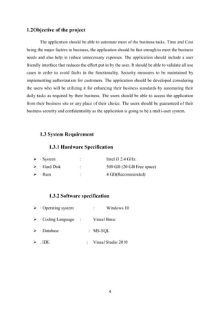 4
1.2Objective of the project
The application should be able to automate most of the business tasks. Time and Cost
being the major factors in business, the application should be fast enough to meet the business
needs and also help in reduce unnecessary expenses. The application should include a user
friendly interface that reduces the effort put in by the user. It should be able to validate all use
cases in order to avoid faults in the functionality. Security measures to be maintained by
implementing authorization for customers. The application should be developed considering
the users who will be utilizing it for enhancing their business standards by automating their
daily tasks as required by their business. The users should be able to access the application
from their business site or any place of their choice. The users should be guaranteed of their
business security and confidentiality as the application is going to be a multi-user system.
1.3 System Requirement
1.3.1 Hardware Specification
 · System : Intel i3 2.4 GHz.
 · Hard Disk : 500 GB (20 GB Free space)
 · Ram : 4 GB(Recommended)
1.3.2 Software specification
 · Operating system : Windows 10
 · Coding Language : Visual Basic
 · Database : MS-SQL
 . IDE : Visual Studio 2010
 