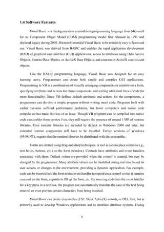 5
1.4 Software Features
Visual Basic is a third-generation event-driven programming language from Microsoft
for its Component Object Model (COM) programming model first released in 1991 and
declared legacy during 2008. Microsoft intended Visual Basic to be relatively easy to learn and
use. Visual Basic was derived from BASIC and enables the rapid application development
(RAD) of graphical user interface (GUI) applications, access to databases using Data Access
Objects, Remote Data Objects, or ActiveX Data Objects, and creation of ActiveX controls and
objects.
Like the BASIC programming language, Visual Basic was designed for an easy
learning curve. Programmers can create both simple and complex GUI applications.
Programming in VB is a combination of visually arranging components or controls on a form,
specifying attributes and actions for those components, and writing additional lines of code for
more functionality. Since VB defines default attributes and actions for the components, a
programmer can develop a simple program without writing much code. Programs built with
earlier versions suffered performance problems, but faster computers and native code
compilation has made this less of an issue. Though VB programs can be compiled into native
code executables from version 5 on, they still require the presence of around 1 MB of runtime
libraries. Core runtime libraries are included by default in Windows 2000 and later, but
extended runtime components still have to be installed. Earlier versions of Windows
(95/98/NT), require that the runtime libraries be distributed with the executable.
Forms are created using drag-and-drop techniques. A tool is used to place controls (e.g.,
text boxes, buttons, etc.) on the form (window). Controls have attributes and event handlers
associated with them. Default values are provided when the control is created, but may be
changed by the programmer. Many attribute values can be modified during run time based on
user actions or changes in the environment, providing a dynamic application. For example,
code can be inserted into the form resize event handler to reposition a control so that it remains
cantered on the form, expands to fill up the form, etc. By inserting code into the event handler
for a key press in a text box, the program can automatically translate the case of the text being
entered, or even prevent certain characters from being inserted.
Visual Basic can create executables (EXE files), ActiveX controls, or DLL files, but is
primarily used to develop Windows applications and to interface database systems. Dialog
 