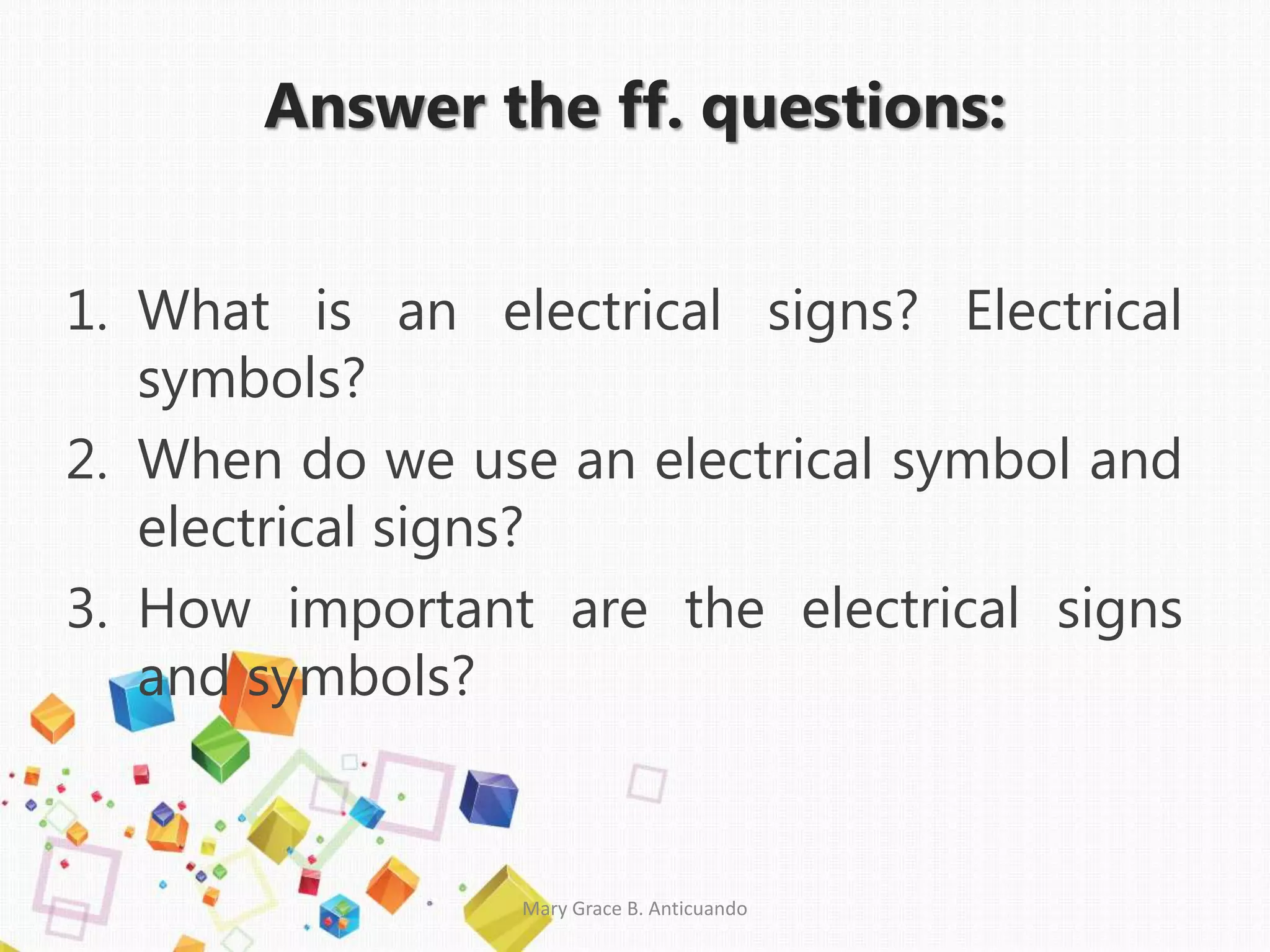 Answer the ff. questions:
1. What is an electrical signs? Electrical
symbols?
2. When do we use an electrical symbol and
electrical signs?
3. How important are the electrical signs
and symbols?
Mary Grace B. Anticuando
 