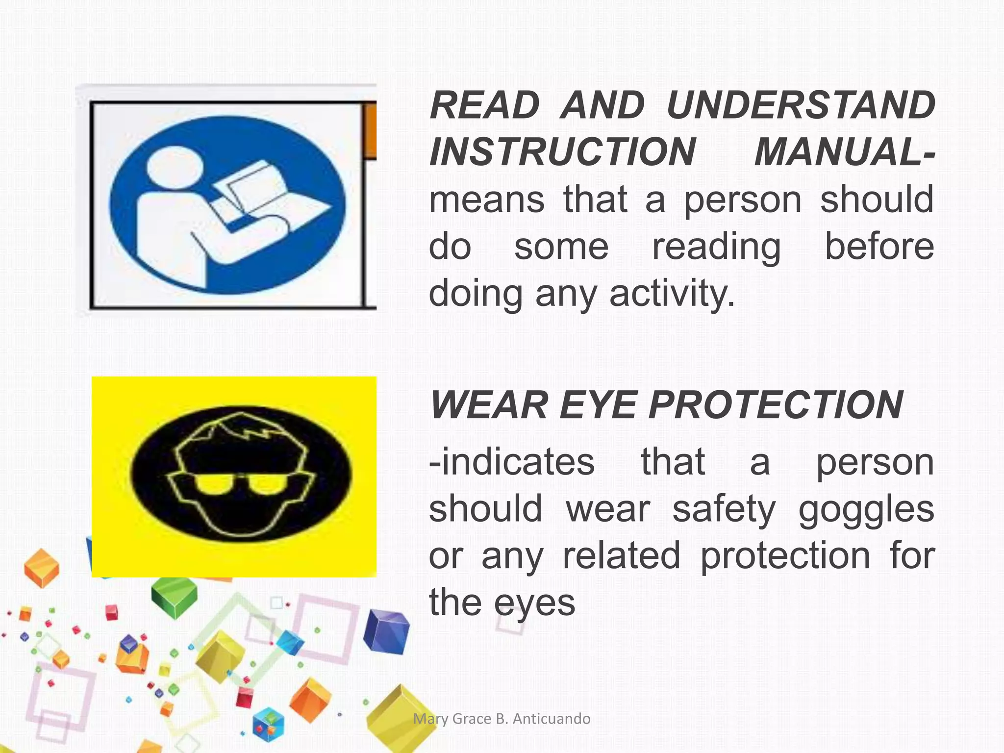 READ AND UNDERSTAND
INSTRUCTION MANUAL-
means that a person should
do some reading before
doing any activity.
WEAR EYE PROTECTION
-indicates that a person
should wear safety goggles
or any related protection for
the eyes
Mary Grace B. Anticuando
 