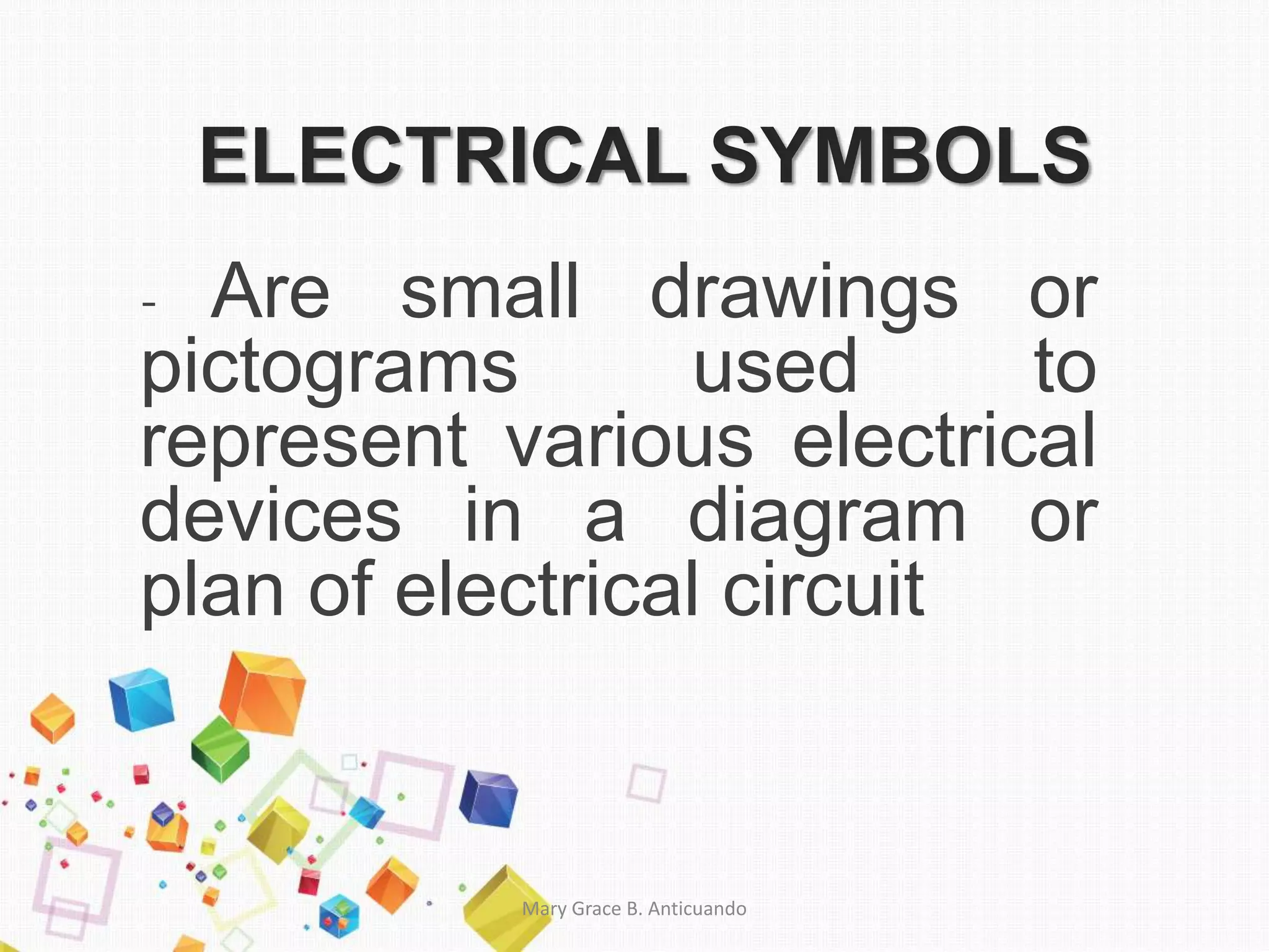 ELECTRICAL SYMBOLS
- Are small drawings or
pictograms used to
represent various electrical
devices in a diagram or
plan of electrical circuit
Mary Grace B. Anticuando
 