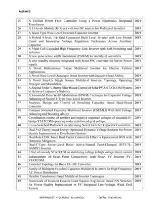 MSR HYD
MSR PROJECT, HYDERABAD & KURNOOL Cell No: 9581464142
25 A Unified Power Flow Controller Using a Power Electronics Integrated
Transformer
2019
26 A 13-levels Module (K-Type) with two DC sources for Multilevel Inverters 2019
27 A Boost Type Nine-Level Switched Capacitor Inverter 2019
28 A Hybrid 9-level, 1-ϕ Grid Connected Multi Level Inverter with Low Switch
Count and Innovative Voltage Regulation Techniques Across Auxiliary
Capacitor.
2019
29 A Multi-Cell Cascaded High Frequency Link Inverter with Soft-Switching and
Isolation.
2019
30 A new pulse active width modulation (PAWM) for multilevel converters. 2019
31 A new standby structure integrated with boost PFC converter for Server Power
supply.
2019
32 A Novel Bidirectional T-type Multilevel Inverter for Electric Vehicle
Applications.
2019
33 A Novel Nine-Level Quadruple Boost Inverter with Inductive-load Ability. 2019
34 A Novel Step-Up Single Source Multilevel Inverter: Topology, Operating
Principle and Modulation.
2019
35 A Second-Order Volterra Filter Based Control of Solar PV-DSTATCOM System
to Achieve Lyapunov’s Stability
2019
36 A Sinusoidal Pulse Width Modulation (SPWM) Technique for Capacitor Voltage
Balancing of Nested T-Type Four-Level Inverter.
2019
37 Analysis, Design and Control of Switching Capacitor Based Buck-Boost
Converter
2019
38 Compact Switched Capacitor Multilevel Inverter (CSCMLI) With Self Voltage
Balancing and Boosting Ability.
2019
39 Coordination control of positive and negative sequence voltages of cascaded H-
bridge STATCOM operating under imbalanced grid voltage.
2019
40 Cross-Switched Multilevel Inverter using Novel Switched Capacitor Converters. 2019
41 Dual P-Q Theory based Energy Optimized Dynamic Voltage Restorer for Power
Quality Improvement in Distribution System
2019
42 Dual Role CDSC based Dual Vector Control for Effective Operation of DVR with
Harmonic Mitigation
2019
43 Dual-T-Type Seven-Level Boost Active-Neutral Point-Clamped (DTT-7L-
BANPC) Inverter
2019
44 Effect of cascade STATCOM on stabilizing voltage in high voltage direct current 2019
45 Enhancement of Solar Farm Connectivity with Smart PV Inverter PV-
STATCOM.
2019
46 Extended Topology for Boost DC-DC Converter. 2019
47 Family of Multiport Switched-Capacitor Multilevel Inverters for High Frequency
AC Power Distribution
2019
48 Flexible Transformer Based Multilevel Inverter Topologies 2019
49 Framework of Gradient Descent Least Squares Regression Based NN Structure
for Power Quality Improvement in PV Integrated Low-Voltage Weak Grid
System
2019
 