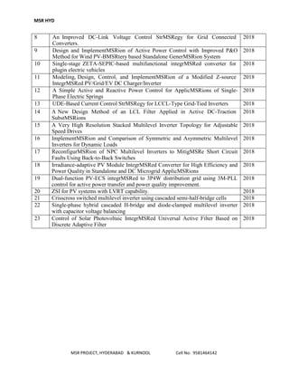 MSR HYD
MSR PROJECT, HYDERABAD & KURNOOL Cell No: 9581464142
8 An Improved DC-Link Voltage Control StrMSRegy for Grid Connected
Converters.
2018
9 Design and ImplementMSRion of Active Power Control with Improved P&O
Method for Wind PV-BMSRtery based Standalone GenerMSRion System
2018
10 Single-stage ZETA-SEPIC-based multifunctional integrMSRed converter for
plugin electric vehicles
2018
11 Modeling, Design, Control, and ImplementMSRion of a Modified Z-source
IntegrMSRed PV/Grid/EV DC Charger/Inverter
2018
12 A Simple Active and Reactive Power Control for ApplicMSRions of Single-
Phase Electric Springs
2018
13 UDE-Based Current Control StrMSRegy for LCCL-Type Grid-Tied Inverters 2018
14 A New Design Method of an LCL Filter Applied in Active DC-Traction
SubstMSRions
2018
15 A Very High Resolution Stacked Multilevel Inverter Topology for Adjustable
Speed Drives
2018
16 ImplementMSRion and Comparison of Symmetric and Asymmetric Multilevel
Inverters for Dynamic Loads
2018
17 ReconfigurMSRion of NPC Multilevel Inverters to MitigMSRe Short Circuit
Faults Using Back-to-Back Switches
2018
18 Irradiance-adaptive PV Module IntegrMSRed Converter for High Efficiency and
Power Quality in Standalone and DC Microgrid ApplicMSRions
2018
19 Dual-function PV-ECS integrMSRed to 3P4W distribution grid using 3M-PLL
control for active power transfer and power quality improvement.
2018
20 ZSI for PV systems with LVRT capability. 2018
21 Crisscross switched multilevel inverter using cascaded semi-half-bridge cells 2018
22 Single-phase hybrid cascaded H-bridge and diode-clamped multilevel inverter
with capacitor voltage balancing
2018
23 Control of Solar Photovoltaic IntegrMSRed Universal Active Filter Based on
Discrete Adaptive Filter
2018
 