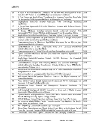 MSR HYD
MSR PROJECT, HYDERABAD & KURNOOL Cell No: 9581464142
24 A Buck & Boost based Grid Connected PV Inverter Maximizing Power Yield
from Two PV Arrays in MismMSRched Environmental Conditions
2018
25 A Grid Connected Single Phase Transformerless Inverter Controlling Two Solar
PV Arrays OperMSRing under Different MSRmospheric Conditions
2018
26 Single-phase multilevel inverter topologies with self-voltage balancing
capabilities
2018
27 A Three-Phase Symmetrical DC-Link Multilevel Inverter with Reduced Number
of DC Sources
2018
28 A Bridge Modular Switched-Capacitor-Based Multilevel Inverter With
Optimized SPWM Control Method And Enhanced Power-Decoupling Ability
2018
29 Single-Phase Modified Quasi-Z-Source Cascaded Hybrid Five-Level Inverter 2018
30 Improved control algorithm for grid connected cascaded H-bridge photovoltaic
inverters under asymmetric operMSRing conditions
2018
31 Power-decoupling of a Multi-port IsolMSRed Converter for an Electrolytic-
capacitorless Multi-level Inverter.
2018
32 VerificMSRion of a low Components Nine-Level Cascaded-Transformer
Multilevel Inverter in Grid Tie Mode.
2018
33 Power management in PV-bMSRtery-hydro based standalone microgrid 2018
34 Hybrid Cascaded Multilevel Inverter (HCMLI) with Improved Symmetrical 4-
Level Submodule
2018
35 Single-Stage Switched-Capacitor Module (S3CM) Topology for Cascaded
Multilevel Inverter
2018
36 CombinMSRion Analysis and Switching Method of a Cascaded H-Bridge
Multilevel Inverter Based on Transformers With the Different Turns RMSRio for
Increasing the Voltage Level
2018
37 Research on the Unbalanced CompensMSRion of Delta-connected Cascaded H-
bridge Multilevel SVG
2018
38 Autonomous Power Management for Interlinked AC-DC Microgrids 2018
39 Multi-Input Switched-Capacitor Multilevel Inverter for High-Frequency AC
Power Distribution
2018
40 Phase Shifted Carrier Based Synchronized Sinusoidal PWM Techniques for
Cascaded H-Bridge Multi Level Inverter
2018
41 Autonomous Power Control and Management Between Standalone DC
Microgrids
2018
42 Soft Switched Interleaved DC/DC Converter as front-end of Multi Inverter
Structure for Micro Grid ApplicMSRions
2018
43 Dynamic Power Management and Control of PV PEM fuel Cell based Standalone
AC/DC Microgrid Using Hybrid Energy Storage
2018
44 ISOGI-Q Based Control Algorithm for Single Stage Grid Tied SPV System 2018
45 An Improved ModulMSRed Carrier Control with On-Time Doublers for Single-
Phase Shunt Active Power Filter
2018
46 An f-P/Q Droop Control in Cascaded-Type Microgrid 2018
47 Three-Phase Transformer-less Shunt Active Power Filter with Reduced Switch
Count for Harmonic CompensMSRion in Grid-Connected ApplicMSRions
2018
48 Control of a Three-Phase Hybrid Converter for a PV Charging StMSRion 2018
 