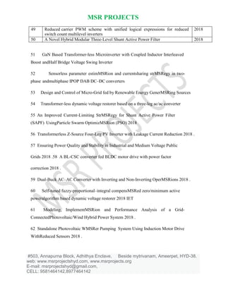 MSR PROJECTS
#503, Annapurna Block, Adhithya Enclave, Beside mytrivanam, Ameerpet, HYD-38.
web: www.msrprojectshyd.com, www.msrprojects.org
E-mail: msrprojectshyd@gmail.com,
CELL: 9581464142,8977464142
49 Reduced carrier PWM scheme with unified logical expressions for reduced
switch count multilevel inverters
2018
50 A Novel Hybrid Modular Three-Level Shunt Active Power Filter 2018
51 GaN Based Transformer-less Microinverter with Coupled Inductor Interleaved
Boost andHalf Bridge Voltage Swing Inverter
52 Sensorless parameter estimMSRion and currentsharing strMSRegy in two-
phase andmultiphase IPOP DAB DC–DC converters
53 Design and Control of Micro-Grid fed by Renewable Energy GenerMSRing Sources
54 Transformer-less dynamic voltage restorer based on a three-leg ac/ac converter
55 An Improved Current-Limiting StrMSRegy for Shunt Active Power Filter
(SAPF) UsingParticle Swarm OptimizMSRion (PSO) 2018
56 Transformerless Z-Source Four-Leg PV Inverter with Leakage Current Reduction 2018 .
57 Ensuring Power Quality and Stability in Industrial and Medium Voltage Public
Grids 2018 .58 A BL-CSC converter fed BLDC motor drive with power factor
correction 2018 .
59 Dual-Buck AC–AC Converter with Inverting and Non-Inverting OperMSRions 2018 .
60 Self-tuned fuzzy-proportional–integral compensMSRed zero/minimum active
poweralgorithm based dynamic voltage restorer 2018 IET
61 Modeling, ImplementMSRion and Performance Analysis of a Grid-
ConnectedPhotovoltaic/Wind Hybrid Power System 2018 .
62 Standalone Photovoltaic WMSRer Pumping System Using Induction Motor Drive
WithReduced Sensors 2018 .
 