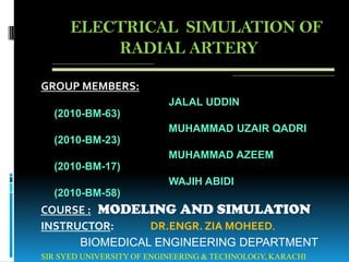 ELECTRICAL SIMULATION OF
          RADIAL ARTERY

GROUP MEMBERS:
                          JALAL UDDIN
  (2010-BM-63)
                          MUHAMMAD UZAIR QADRI
  (2010-BM-23)
                          MUHAMMAD AZEEM
  (2010-BM-17)
                          WAJIH ABIDI
  (2010-BM-58)
COURSE : MODELING AND SIMULATION
INSTRUCTOR:     DR.ENGR. ZIA MOHEED.
      BIOMEDICAL ENGINEERING DEPARTMENT
SIR SYED UNIVERSITY OF ENGINEERING & TECHNOLOGY, KARACHI
 