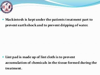  Mackintosh is kept under the patients treatment part to
prevent earth shock and to prevent dripping of water.
 Lint pad is made up of lint cloth is to prevent
accumulation of chemicals in the tissue formed during the
treatment.
 