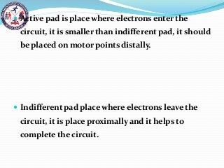  Active pad is place where electrons enter the
circuit, it is smaller than indifferent pad, it should
be placed on motor points distally.
 Indifferent pad place where electrons leave the
circuit, it is place proximally and it helps to
complete the circuit.
 