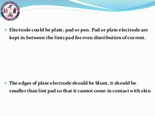  Electrode could be plate, pad or pen. Pad or plate electrode are
kept in between the lints pad for even distribution of current.
 The edges of plate electrode should be blunt, it should be
smaller than lint pad so that it cannot come in contact with skin
 