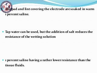  The pad and lint covering the electrode are soaked in warm
1 percent saline.
 Tap water can be used, but the addition of salt reduces the
resistance of the wetting solution
 1 percent saline having a rather lower resistance than the
tissue fluids.
 