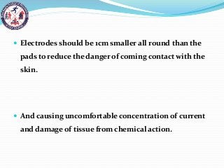  Electrodes should be 1cm smaller all round than the
pads to reduce the danger of coming contact with the
skin.
 And causing uncomfortable concentration of current
and damage of tissue from chemical action.
 