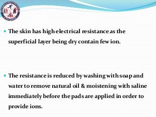  The skin has high electrical resistance as the
superficial layer being dry contain few ion.
 The resistance is reduced by washing with soap and
water to remove natural oil & moistening with saline
immediately before the pads are applied in order to
provide ions.
 