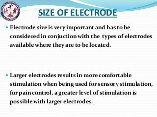 SIZE OF ELECTRODE
 Electrode size is very important and has to be
considered in conjuction with the types of electrodes
available where they are to be located.
 Larger electrodes results in more comfortable
stimulation when being used for sensory stimulation,
for pain control, a greater level of stimulation is
possible with larger electrodes.
 