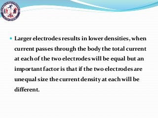  Larger electrodes results in lower densities, when
current passes through the body the total current
at each of the two electrodes will be equal but an
important factor is that if the two electrodes are
unequal size the current density at each will be
different.
 