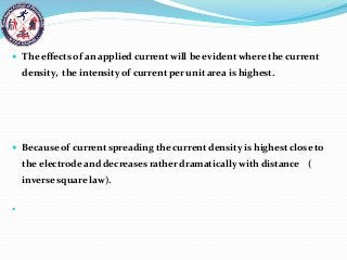 The effects of an applied current will be evident where the current
density, the intensity of current per unit area is highest.
 Because of current spreading the current density is highest close to
the electrode and decreases rather dramatically with distance (
inverse square law).

 