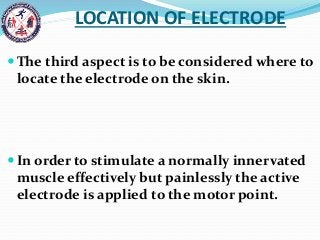 LOCATION OF ELECTRODE
 The third aspect is to be considered where to
locate the electrode on the skin.
 In order to stimulate a normally innervated
muscle effectively but painlessly the active
electrode is applied to the motor point.
 