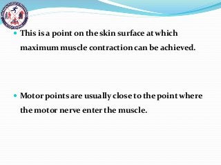  This is a point on the skin surface at which
maximum muscle contraction can be achieved.
 Motor points are usually close to the point where
the motor nerve enter the muscle.
 