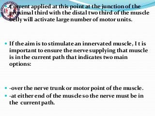  Current applied at this point at the junction of the
proximal third with the distal two third of the muscle
belly will activate large number of motor units.
 If the aim is to stimulate an innervated muscle, I t is
important to ensure the nerve supplying that muscle
is in the current path that indicates two main
options:
 -over the nerve trunk or motor point of the muscle.
 -at either end of the muscle so the nerve must be in
the current path.
 