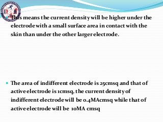  This means the current density will be higher under the
electrode with a small surface area in contact with the
skin than under the other larger electrode.
 The area of indifferent electrode is 25cmsq and that of
active electrode is 1cmsq, the current density of
indifferent electrode will be 0.4MAcmsq while that of
active electrode will be 10MA cmsq
 