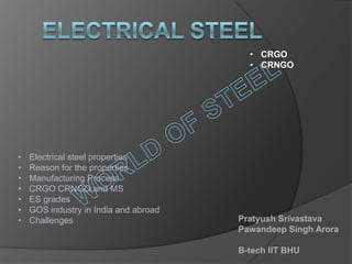 • CRGO
                                         • CRNGO




•   Electrical steel properties
•   Reason for the properties
•   Manufacturing Process
•   CRGO CRNGO and MS
•   ES grades
•   GOS industry in India and abroad
•   Challenges                         Pratyush Srivastava
                                       Pawandeep Singh Arora

                                       B-tech IIT BHU
 