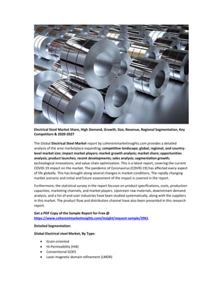 Electrical Steel Market Share, High Demand, Growth, Size, Revenue, Regional Segmentation, Key
Competitors & 2020-2027
The Global Electrical Steel Market report by coherentmarketinsights.com provides a detailed
analysis of the area marketplace expanding; competitive landscape; global, regional, and country-
level market size; impact market players; market growth analysis; market share; opportunities
analysis; product launches; recent developments; sales analysis; segmentation growth;
technological innovations; and value chain optimization. This is a latest report, covering the current
COVID-19 impact on the market. The pandemic of Coronavirus (COVID-19) has affected every aspect
of life globally. This has brought along several changes in market conditions. The rapidly changing
market scenario and initial and future assessment of the impact is covered in the report.
Furthermore, the statistical survey in the report focuses on product specifications, costs, production
capacities, marketing channels, and market players. Upstream raw materials, downstream demand
analysis, and a list of end-user industries have been studied systematically, along with the suppliers
in this market. The product flow and distribution channel have also been presented in this research
report.
Get a PDF Copy of the Sample Report for Free @
https://www.coherentmarketinsights.com/insight/request-sample/3961
Detailed Segmentation:
Global Electrical steel Market, By Type:
 Grain-oriented
 Hi-Permeability (HiB)
 Conventional GOES
 Laser magnetic domain refinement (LMDR)
 