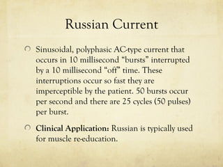 Russian Current
Sinusoidal, polyphasic AC-type current that
occurs in 10 millisecond “bursts” interrupted
by a 10 millisecond “off” time. These
interruptions occur so fast they are
imperceptible by the patient. 50 bursts occur
per second and there are 25 cycles (50 pulses)
per burst.
Clinical Application: Russian is typically used
for muscle re-education.
 