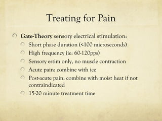 Treating for Pain
Gate-Theory sensory electrical stimulation:
Short phase duration (<100 microseconds)
High frequency (ie: 60-120pps)
Sensory estim only, no muscle contraction
Acute pain: combine with ice
Post-acute pain: combine with moist heat if not
contraindicated
15-20 minute treatment time
 