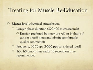 Treating for Muscle Re-Education
Motor-level electrical stimulation:
Longer phase duration (200-400 microseconds)
Russian preferred but may use AC or biphasic if
can set on:off times and obtain comfortable,
quality contraction
Frequency 30-70pps (50-60 pps considered ideal)
1:3, 1:5 on:off time ratio; 10 second on time
recommended
 