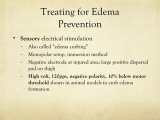 Treating for Edema
Prevention
• Sensory electrical stimulation
– Also called “edema curbing”
– Monopolar setup, immersion method
– Negative electrode at injured area; large positive dispersal
pad on thigh
– High volt, 120pps, negative polarity, 10% below motor
threshold shown in animal models to curb edema
formation
 
