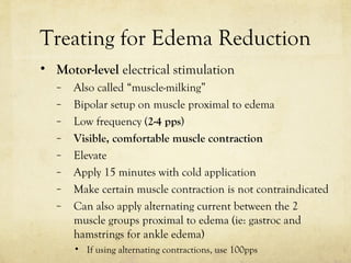 Treating for Edema Reduction
• Motor-level electrical stimulation
– Also called “muscle-milking”
– Bipolar setup on muscle proximal to edema
– Low frequency (2-4 pps)
– Visible, comfortable muscle contraction
– Elevate
– Apply 15 minutes with cold application
– Make certain muscle contraction is not contraindicated
– Can also apply alternating current between the 2
muscle groups proximal to edema (ie: gastroc and
hamstrings for ankle edema)
• If using alternating contractions, use 100pps
 