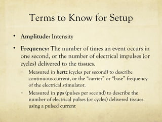 Terms to Know for Setup
• Amplitude: Intensity
• Frequency: The number of times an event occurs in
one second, or the number of electrical impulses (or
cycles) delivered to the tissues.
– Measured in hertz (cycles per second) to describe
continuous current, or the “carrier” or “base” frequency
of the electrical stimulator.
– Measured in pps (pulses per second) to describe the
number of electrical pulses (or cycles) delivered tissues
using a pulsed current
 