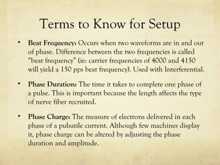 Terms to Know for Setup
• Beat Frequency: Occurs when two waveforms are in and out
of phase. Difference between the two frequencies is called
“beat frequency” (ie: carrier frequencies of 4000 and 4150
will yield a 150 pps beat frequency). Used with Interferential.
• Phase Duration: The time it takes to complete one phase of
a pulse. This is important because the length affects the type
of nerve fiber recruited.
• Phase Charge: The measure of electrons delivered in each
phase of a pulsatile current. Although few machines display
it, phase charge can be altered by adjusting the phase
duration and amplitude.
 
