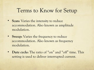 Terms to Know for Setup
• Scan: Varies the intensity to reduce
accommodation. Also known as amplitude
modulation.
• Sweep: Varies the frequency to reduce
accommodation. Also known as frequency
modulation.
• Duty cycle: The ratio of “on” and “off” time. This
setting is used to deliver interrupted current.
 