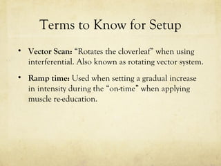 Terms to Know for Setup
• Vector Scan: “Rotates the cloverleaf” when using
interferential. Also known as rotating vector system.
• Ramp time: Used when setting a gradual increase
in intensity during the “on-time” when applying
muscle re-education.
 