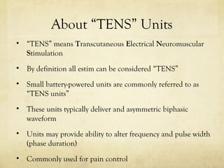 About “TENS” Units
• “TENS” means Transcutaneous Electrical Neuromuscular
Stimulation
• By definition all estim can be considered “TENS”
• Small battery-powered units are commonly referred to as
“TENS units”
• These units typically deliver and asymmetric biphasic
waveform
• Units may provide ability to alter frequency and pulse width
(phase duration)
• Commonly used for pain control
 