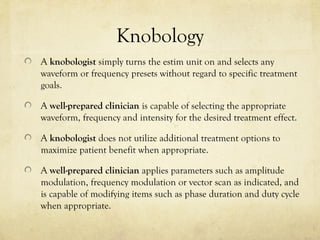 Knobology
A knobologist simply turns the estim unit on and selects any
waveform or frequency presets without regard to specific treatment
goals.
A well-prepared clinician is capable of selecting the appropriate
waveform, frequency and intensity for the desired treatment effect.
A knobologist does not utilize additional treatment options to
maximize patient benefit when appropriate.
A well-prepared clinician applies parameters such as amplitude
modulation, frequency modulation or vector scan as indicated, and
is capable of modifying items such as phase duration and duty cycle
when appropriate.
 