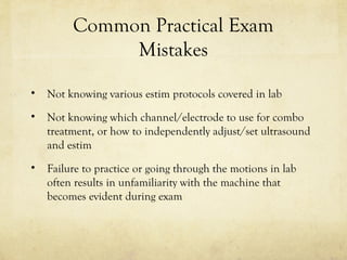 Common Practical Exam
Mistakes
• Not knowing various estim protocols covered in lab
• Not knowing which channel/electrode to use for combo
treatment, or how to independently adjust/set ultrasound
and estim
• Failure to practice or going through the motions in lab
often results in unfamiliarity with the machine that
becomes evident during exam
 