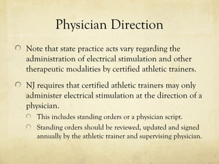 Physician Direction
Note that state practice acts vary regarding the
administration of electrical stimulation and other
therapeutic modalities by certified athletic trainers.
NJ requires that certified athletic trainers may only
administer electrical stimulation at the direction of a
physician.
This includes standing orders or a physician script.
Standing orders should be reviewed, updated and signed
annually by the athletic trainer and supervising physician.
 