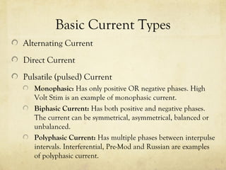 Basic Current Types
Alternating Current
Direct Current
Pulsatile (pulsed) Current
Monophasic: Has only positive OR negative phases. High
Volt Stim is an example of monophasic current.
Biphasic Current: Has both positive and negative phases.
The current can be symmetrical, asymmetrical, balanced or
unbalanced.
Polyphasic Current: Has multiple phases between interpulse
intervals. Interferential, Pre-Mod and Russian are examples
of polyphasic current.
 